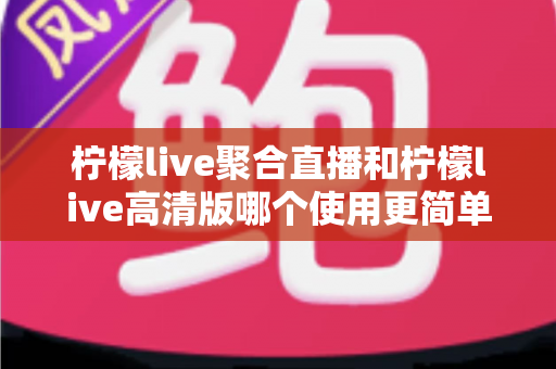 柠檬live聚合直播和柠檬live高清版哪个使用更简单？新手必看的全方位对比指南与选择建议
