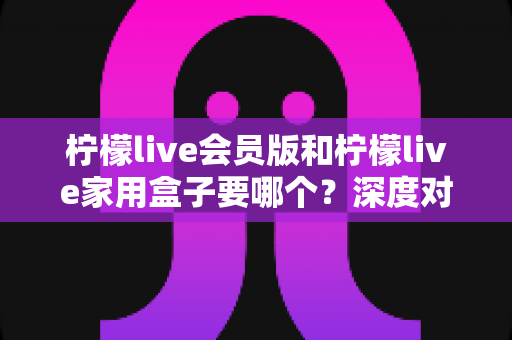 柠檬live会员版和柠檬live家用盒子要哪个?深度对比指南助你轻松做出最佳选择 柠檬live会员版和柠檬live家用盒子要哪个?深度对比指南助你轻松做出最佳选择