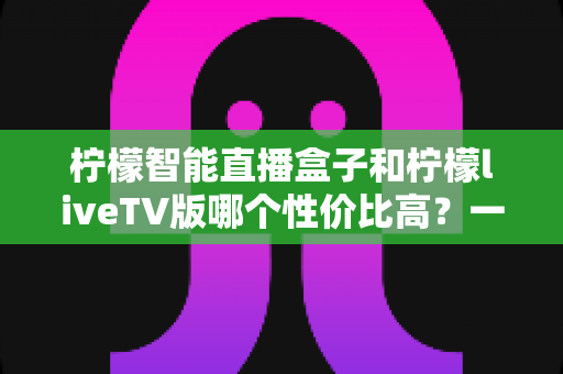 柠檬智能直播盒子和柠檬liveTV版哪个性价比高?一文看懂两者差异与选购建议 柠檬智能直播盒子和柠檬liveTV版哪个性价比高?一文看懂两者差异与选购建议