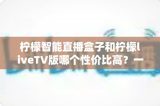 柠檬智能直播盒子和柠檬liveTV版哪个性价比高?一文看懂两者差异与选购建议 柠檬智能直播盒子和柠檬liveTV版哪个性价比高?一文看懂两者差异与选购建议
