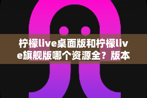 柠檬live桌面版和柠檬live旗舰版哪个资源全?版本差异深度解析与选择指南 柠檬live桌面版和柠檬live旗舰版哪个资源全?版本差异深度解析与选择指南