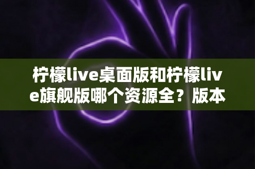 柠檬live桌面版和柠檬live旗舰版哪个资源全?版本差异深度解析与选择指南 柠檬live桌面版和柠檬live旗舰版哪个资源全?版本差异深度解析与选择指南