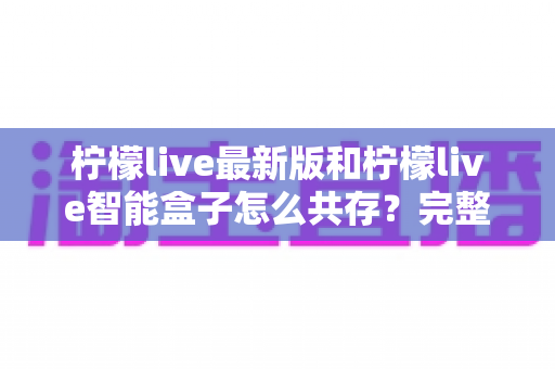 柠檬live最新版和柠檬live智能盒子怎么共存？完整安装配置与使用指南全解析