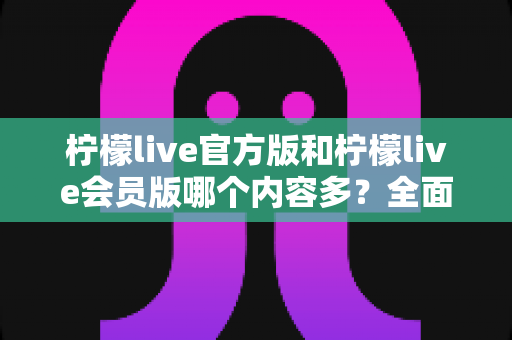 柠檬live官方版和柠檬live会员版哪个内容多？全面对比解析帮你选对版本