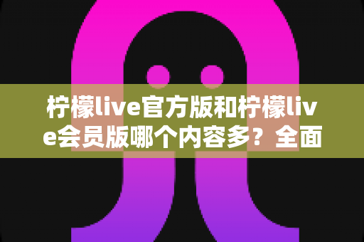 柠檬live官方版和柠檬live会员版哪个内容多？全面对比解析帮你选对版本