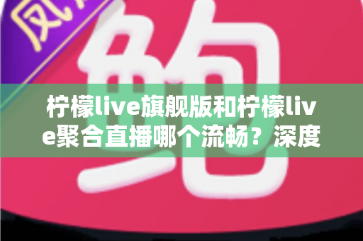 柠檬live旗舰版和柠檬live聚合直播哪个流畅？深度对比测评帮你选出更顺滑的直播观看体验