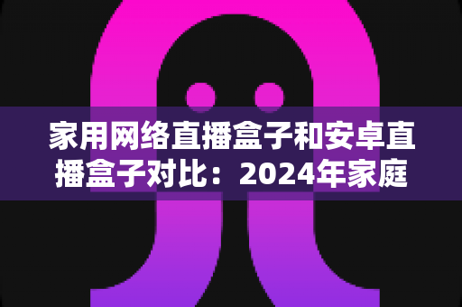 家用网络直播盒子和安卓直播盒子对比:2024年家庭选购直播设备的深度指南与避坑建议 家用网络直播盒子和安卓直播盒子对比:2024年家庭选购直播设备的深度指南与避坑建议