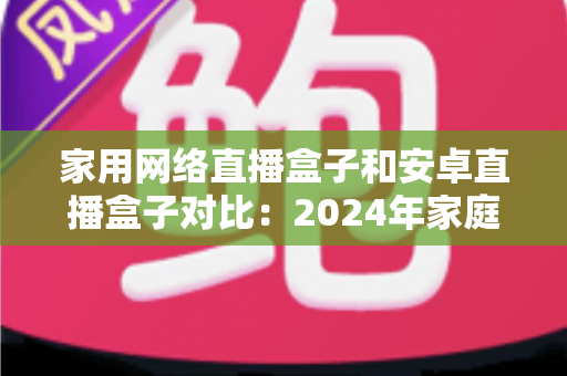 家用网络直播盒子和安卓直播盒子对比:2024年家庭选购直播设备的深度指南与避坑建议 家用网络直播盒子和安卓直播盒子对比:2024年家庭选购直播设备的深度指南与避坑建议