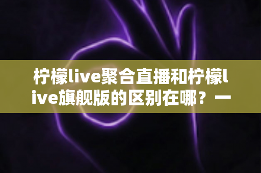 柠檬live聚合直播和柠檬live旗舰版的区别在哪？一文读懂两大版本核心差异与选购指南