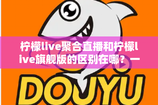 柠檬live聚合直播和柠檬live旗舰版的区别在哪？一文读懂两大版本核心差异与选购指南