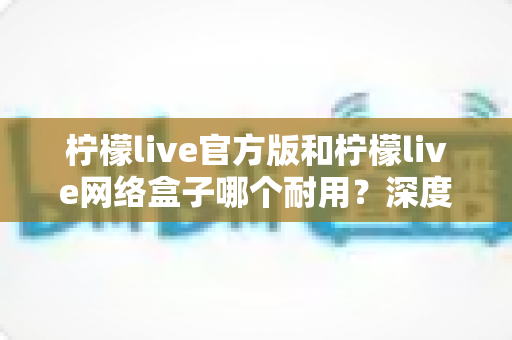 柠檬live官方版和柠檬live网络盒子哪个耐用？深度对比解析与选购指南