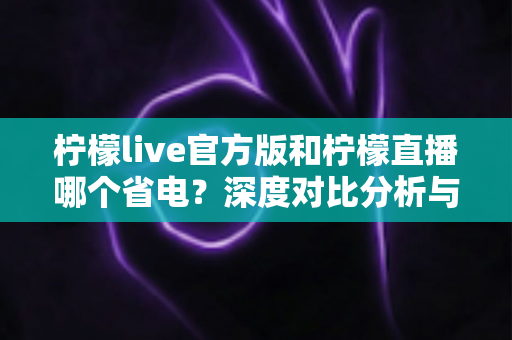 柠檬live官方版和柠檬直播哪个省电？深度对比分析与省电优化全攻略