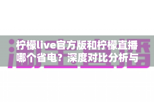 柠檬live官方版和柠檬直播哪个省电？深度对比分析与省电优化全攻略