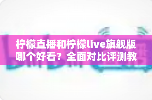 柠檬直播和柠檬live旗舰版哪个好看?全面对比评测教你选出最佳观看体验 柠檬直播和柠檬live旗舰版哪个好看?全面对比评测教你选出最佳观看体验