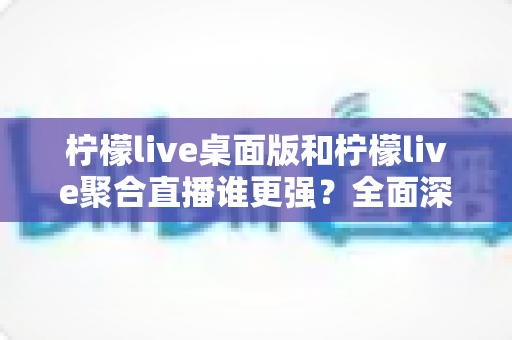 柠檬live桌面版和柠檬live聚合直播谁更强?全面深度对比评测,一文看懂如何选择最适合你的直播神器 柠檬live桌面版和柠檬live聚合直播谁更强?全面深度对比评测,一文看懂如何选择最适合你的直播神器