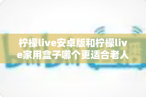 柠檬live安卓版和柠檬live家用盒子哪个更适合老人用？超全对比攻略，帮长辈找到最省心的观影方案