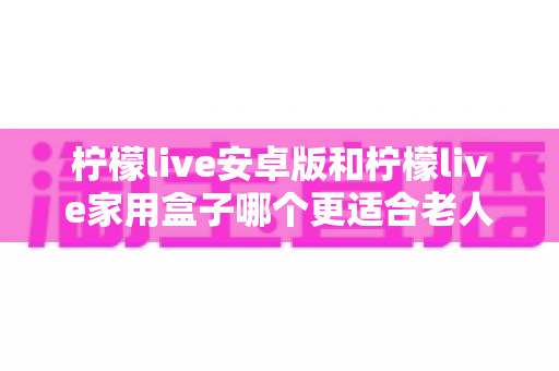 柠檬live安卓版和柠檬live家用盒子哪个更适合老人用？超全对比攻略，帮长辈找到最省心的观影方案