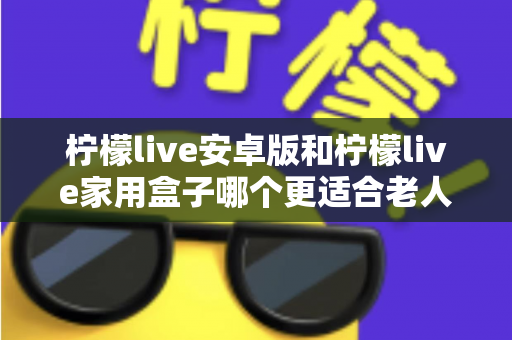 柠檬live安卓版和柠檬live家用盒子哪个更适合老人用？超全对比攻略，帮长辈找到最省心的观影方案