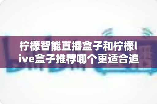 柠檬智能直播盒子和柠檬live盒子推荐哪个更适合追剧？深度对比帮你选对客厅追剧神器