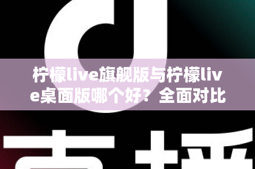 柠檬live旗舰版与柠檬live桌面版哪个好？全面对比解析帮你选对版本，直播效率翻倍