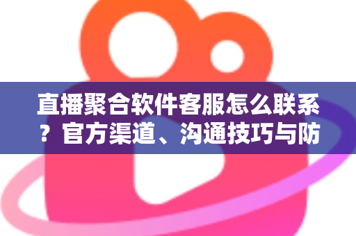 直播聚合软件客服怎么联系？官方渠道、沟通技巧与防骗指南一文读懂