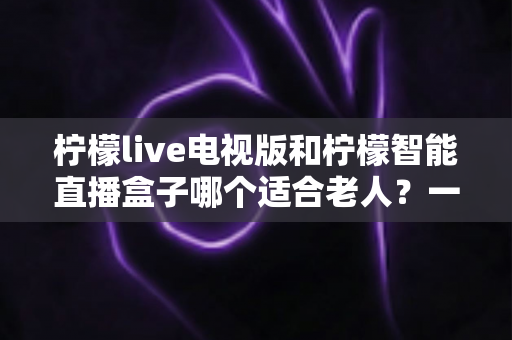 柠檬live电视版和柠檬智能直播盒子哪个适合老人？一篇写给子女的实用选购指南