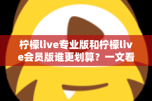 柠檬live专业版和柠檬live会员版谁更划算？一文看懂两大版本差异，教你选对不花冤枉钱