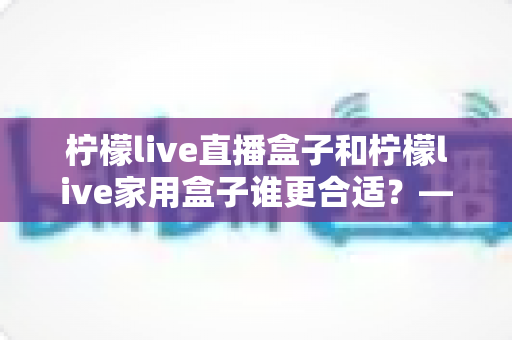 柠檬live直播盒子和柠檬live家用盒子谁更合适?——深度对比评测,帮你选对不选贵! 柠檬live直播盒子和柠檬live家用盒子谁更合适?——深度对比评测,帮你选对不选贵!