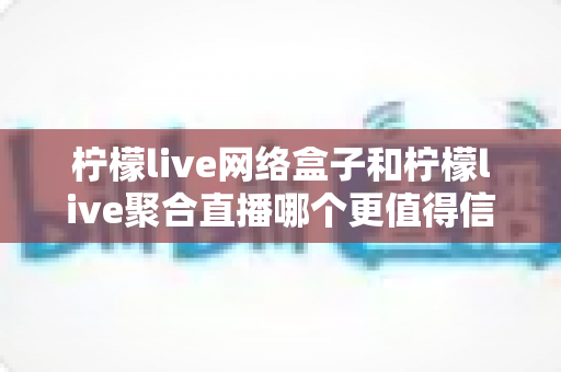 柠檬live网络盒子和柠檬live聚合直播哪个更值得信赖？全面深度对比与选购避坑指南