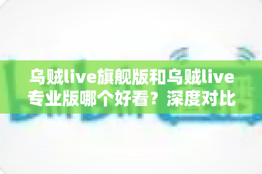 乌贼live旗舰版和乌贼live专业版哪个好看？深度对比评测帮你做出最佳选择