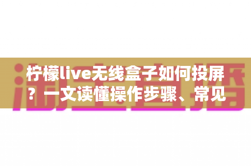 柠檬live无线盒子如何投屏？一文读懂操作步骤、常见问题与实用技巧