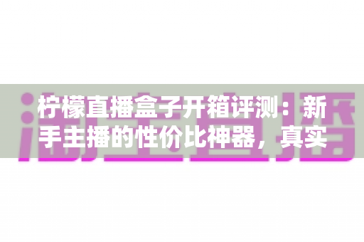 柠檬直播盒子开箱评测：新手主播的性价比神器，真实上手体验全面解析
