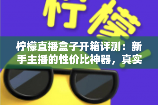 柠檬直播盒子开箱评测：新手主播的性价比神器，真实上手体验全面解析