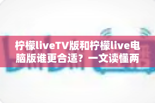 柠檬liveTV版和柠檬live电脑版谁更合适?一文读懂两大版本差异,选出最适合你的观看方案 柠檬liveTV版和柠檬live电脑版谁更合适?一文读懂两大版本差异,选出最适合你的观看方案