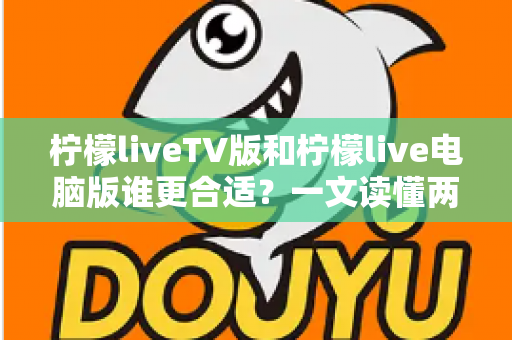 柠檬liveTV版和柠檬live电脑版谁更合适？一文读懂两大版本差异，选出最适合你的观看方案