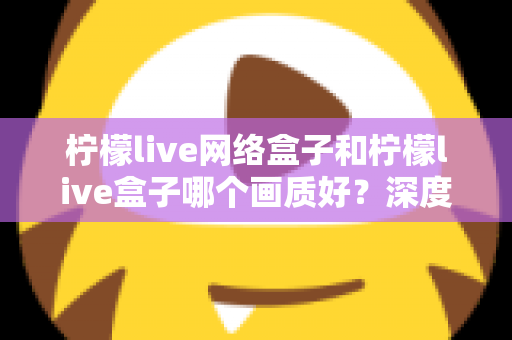 柠檬live网络盒子和柠檬live盒子哪个画质好？深度解析两大盒子的画质差异与选购指南
