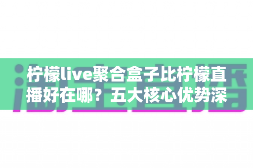 柠檬live聚合盒子比柠檬直播好在哪？五大核心优势深度对比，帮你选出更合适的观赛方案