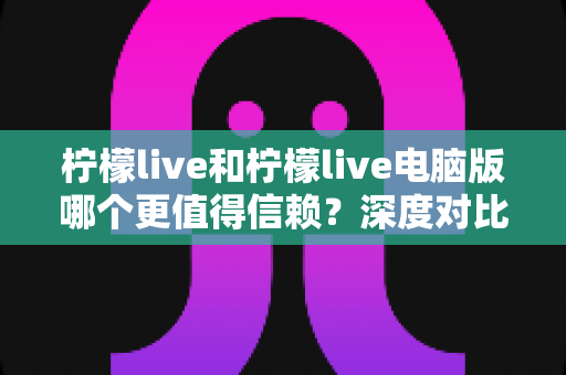 柠檬live和柠檬live电脑版哪个更值得信赖?深度对比分析与安全使用指南 柠檬live和柠檬live电脑版哪个更值得信赖?深度对比分析与安全使用指南