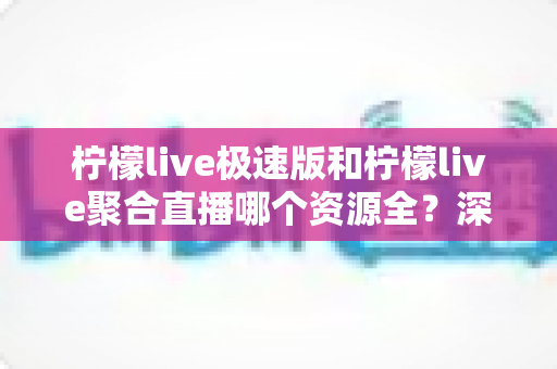 柠檬live极速版和柠檬live聚合直播哪个资源全?深度对比解析助你选出最适合自己的版本 柠檬live极速版和柠檬live聚合直播哪个资源全?深度对比解析助你选出最适合自己的版本