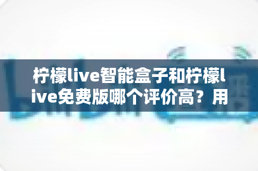 柠檬live智能盒子和柠檬live免费版哪个评价高？用户口碑深度对比全解析