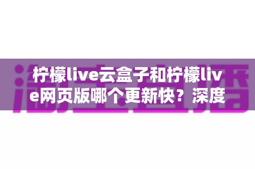 柠檬live云盒子和柠檬live网页版哪个更新快？深度对比全解析，帮你选对版本不踩坑