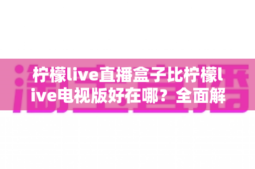 柠檬live直播盒子比柠檬live电视版好在哪？全面解析硬件盒子的核心优势帮你选对观影方案