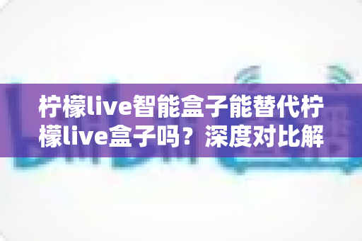 柠檬live智能盒子能替代柠檬live盒子吗？深度对比解析与选购全指南