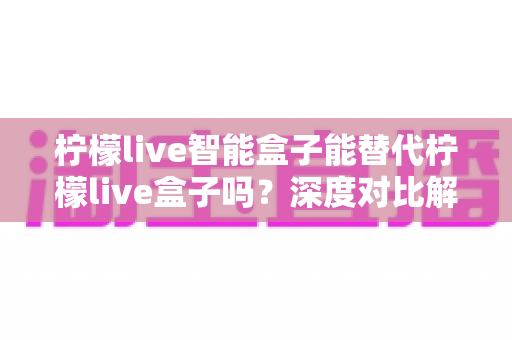 柠檬live智能盒子能替代柠檬live盒子吗？深度对比解析与选购全指南