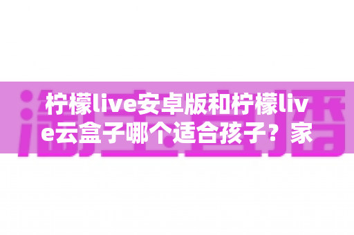 柠檬live安卓版和柠檬live云盒子哪个适合孩子?家长必读的全方位选择指南 柠檬live安卓版和柠檬live云盒子哪个适合孩子?家长必读的全方位选择指南