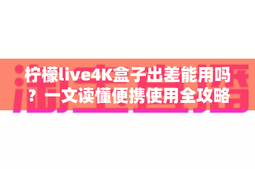 柠檬live4K盒子出差能用吗？一文读懂便携使用全攻略与实用技巧