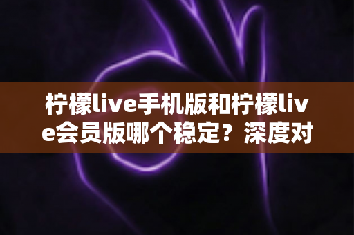 柠檬live手机版和柠檬live会员版哪个稳定?深度对比分析与选择指南 柠檬live手机版和柠檬live会员版哪个稳定?深度对比分析与选择指南