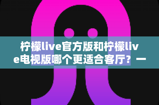 柠檬live官方版和柠檬live电视版哪个更适合客厅？一篇看懂选版指南的深度解析