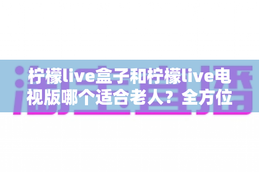 柠檬live盒子和柠檬live电视版哪个适合老人?全方位对比解析,帮您为爸妈选对观影方案 柠檬live盒子和柠檬live电视版哪个适合老人?全方位对比解析,帮您为爸妈选对观影方案