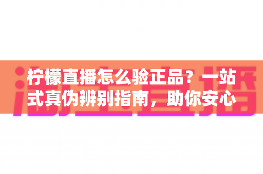 柠檬直播怎么验正品？一站式真伪辨别指南，助你安心购物不踩坑